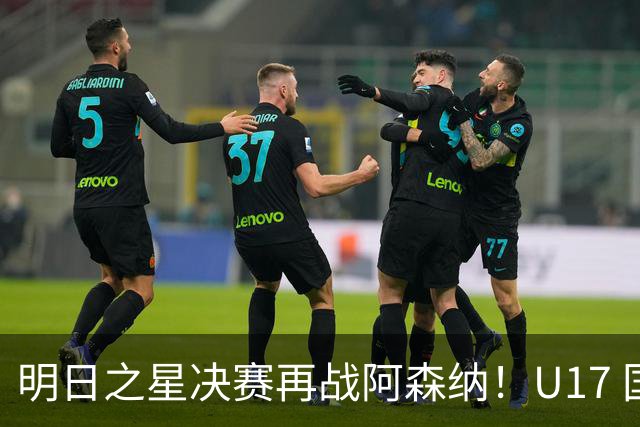 明日之星决赛再战阿森纳！U17 国足主帅浮嶋敏直言：非常期待这场对决