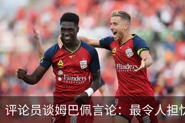 评论员谈姆巴佩言论：最令人担忧的是他似乎完全没有认清现实