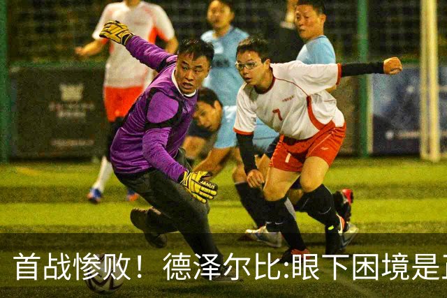 首战惨败！德泽尔比:眼下困境是正常过程 我们真实水平远高于今天
